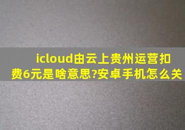 icloud由云上贵州运营扣费6元是啥意思?安卓手机怎么关