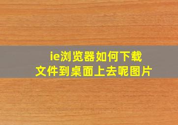 ie浏览器如何下载文件到桌面上去呢图片