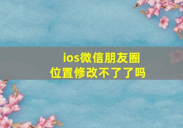 ios微信朋友圈位置修改不了了吗