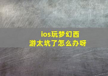 ios玩梦幻西游太坑了怎么办呀