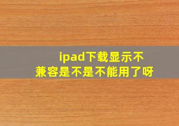 ipad下载显示不兼容是不是不能用了呀