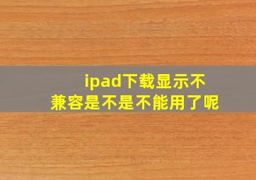 ipad下载显示不兼容是不是不能用了呢