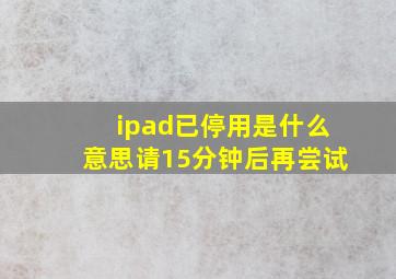 ipad已停用是什么意思请15分钟后再尝试