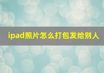 ipad照片怎么打包发给别人