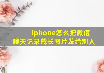 iphone怎么把微信聊天记录截长图片发给别人