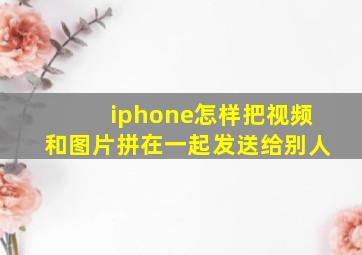 iphone怎样把视频和图片拼在一起发送给别人