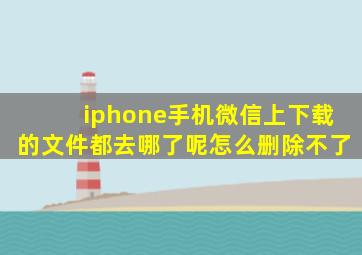 iphone手机微信上下载的文件都去哪了呢怎么删除不了