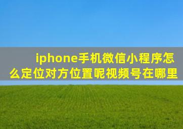 iphone手机微信小程序怎么定位对方位置呢视频号在哪里