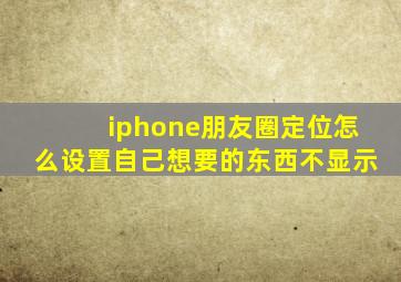 iphone朋友圈定位怎么设置自己想要的东西不显示