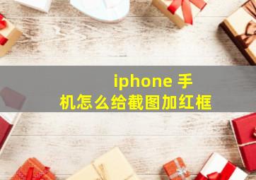 iphone 手机怎么给截图加红框