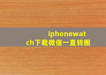 iphonewatch下载微信一直转圈