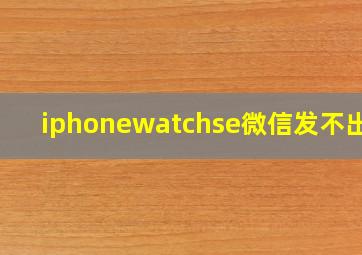 iphonewatchse微信发不出去