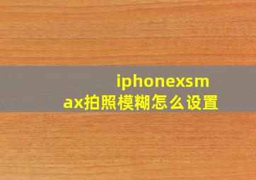 iphonexsmax拍照模糊怎么设置