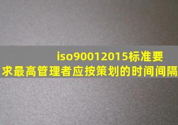 iso90012015标准要求最高管理者应按策划的时间间隔