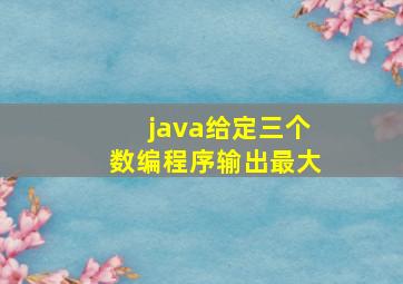 java给定三个数编程序输出最大