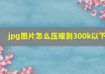 jpg图片怎么压缩到300k以下