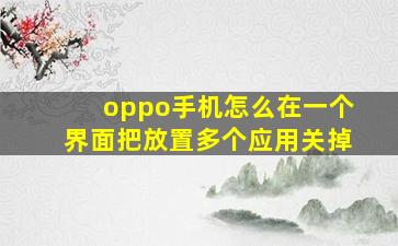 oppo手机怎么在一个界面把放置多个应用关掉