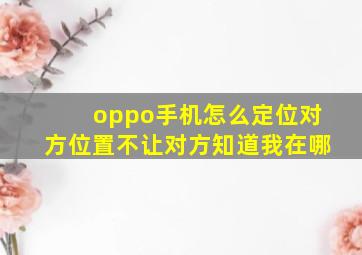 oppo手机怎么定位对方位置不让对方知道我在哪