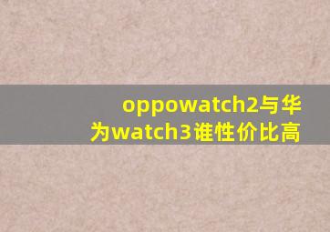 oppowatch2与华为watch3谁性价比高