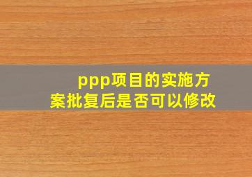 ppp项目的实施方案批复后是否可以修改