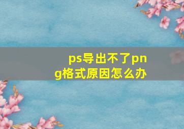 ps导出不了png格式原因怎么办