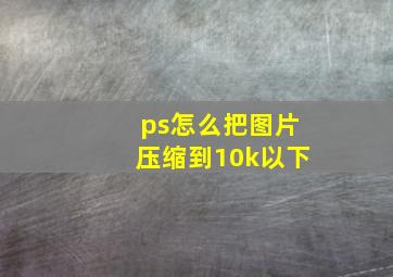 ps怎么把图片压缩到10k以下