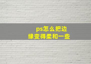 ps怎么把边缘变得柔和一些