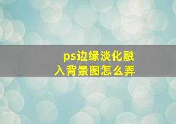 ps边缘淡化融入背景图怎么弄