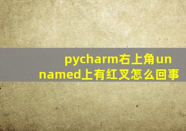 pycharm右上角unnamed上有红叉怎么回事