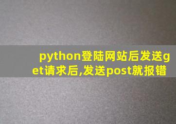 python登陆网站后发送get请求后,发送post就报错