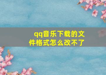 qq音乐下载的文件格式怎么改不了