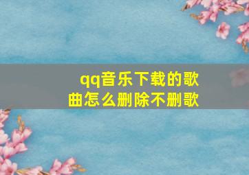 qq音乐下载的歌曲怎么删除不删歌