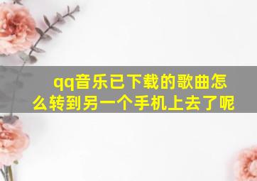 qq音乐已下载的歌曲怎么转到另一个手机上去了呢