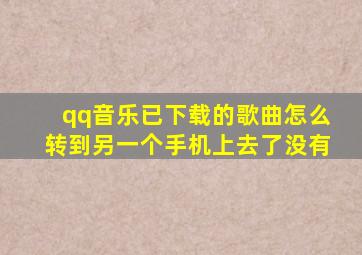 qq音乐已下载的歌曲怎么转到另一个手机上去了没有