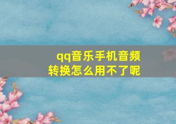 qq音乐手机音频转换怎么用不了呢