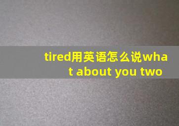 tired用英语怎么说what about you two