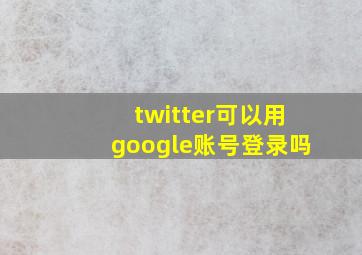 twitter可以用google账号登录吗