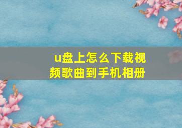 u盘上怎么下载视频歌曲到手机相册