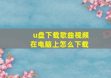 u盘下载歌曲视频在电脑上怎么下载