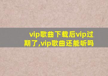 vip歌曲下载后vip过期了,vip歌曲还能听吗