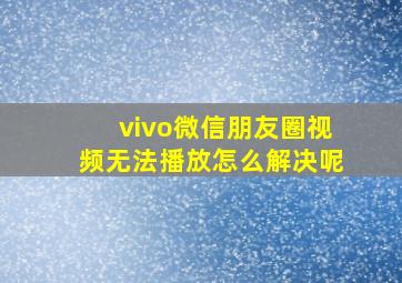 vivo微信朋友圈视频无法播放怎么解决呢