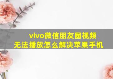 vivo微信朋友圈视频无法播放怎么解决苹果手机