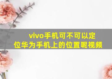 vivo手机可不可以定位华为手机上的位置呢视频