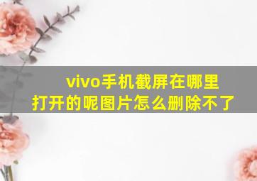 vivo手机截屏在哪里打开的呢图片怎么删除不了