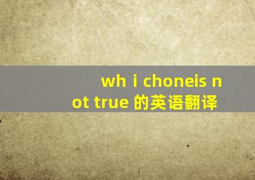 whⅰchoneis not true 的英语翻译