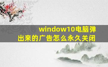 window10电脑弹出来的广告怎么永久关闭