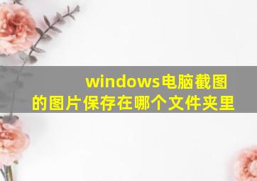 windows电脑截图的图片保存在哪个文件夹里