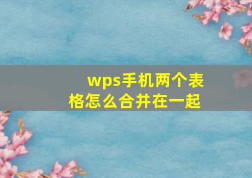 wps手机两个表格怎么合并在一起