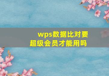 wps数据比对要超级会员才能用吗