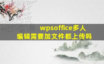 wpsoffice多人编辑需要加文件都上传吗